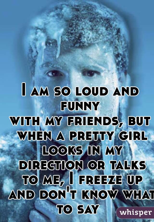 I am so loud and funny 
with my friends, but when a pretty girl looks in my direction or talks to me, I freeze up and don't know what to say  