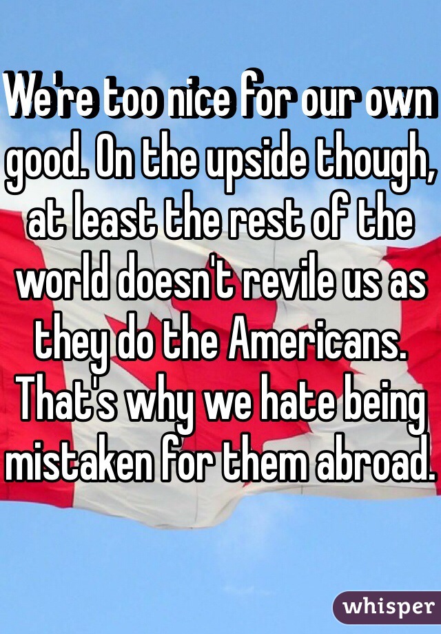 We're too nice for our own good. On the upside though, at least the rest of the world doesn't revile us as they do the Americans. That's why we hate being mistaken for them abroad.