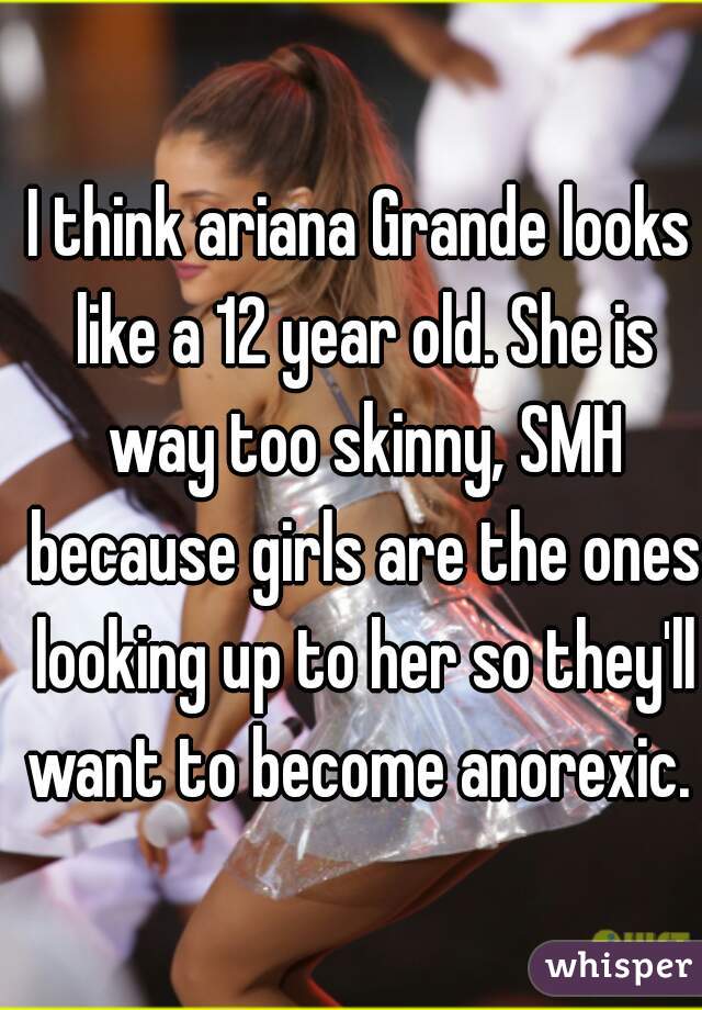 I think ariana Grande looks like a 12 year old. She is way too skinny, SMH because girls are the ones looking up to her so they'll want to become anorexic.  