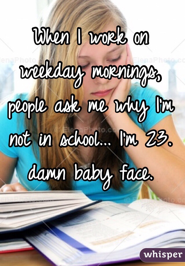 When I work on weekday mornings, people ask me why I'm not in school... I'm 23. damn baby face. 