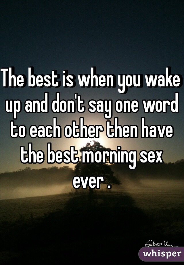 The best is when you wake up and don't say one word to each other then have the best morning sex ever . 