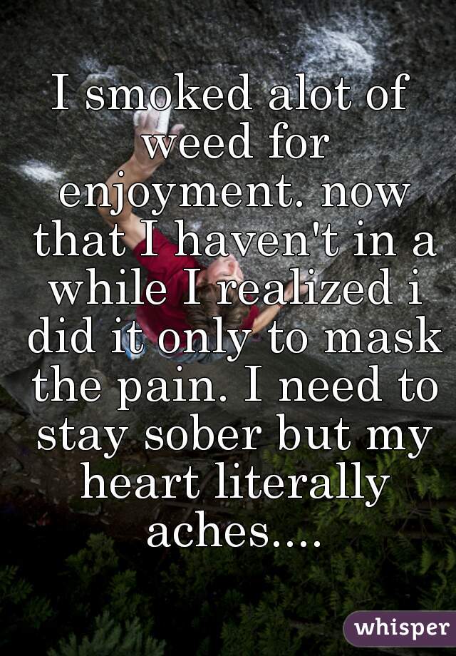 I smoked alot of weed for enjoyment. now that I haven't in a while I realized i did it only to mask the pain. I need to stay sober but my heart literally aches....
