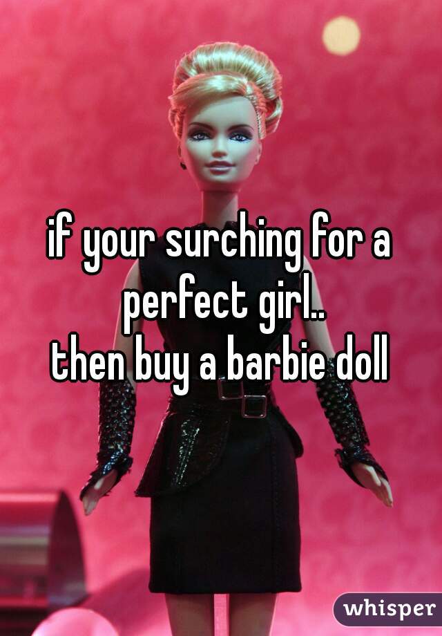 if your surching for a perfect girl..
then buy a barbie doll