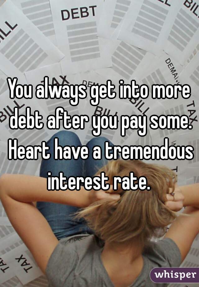 You always get into more debt after you pay some. Heart have a tremendous interest rate. 
