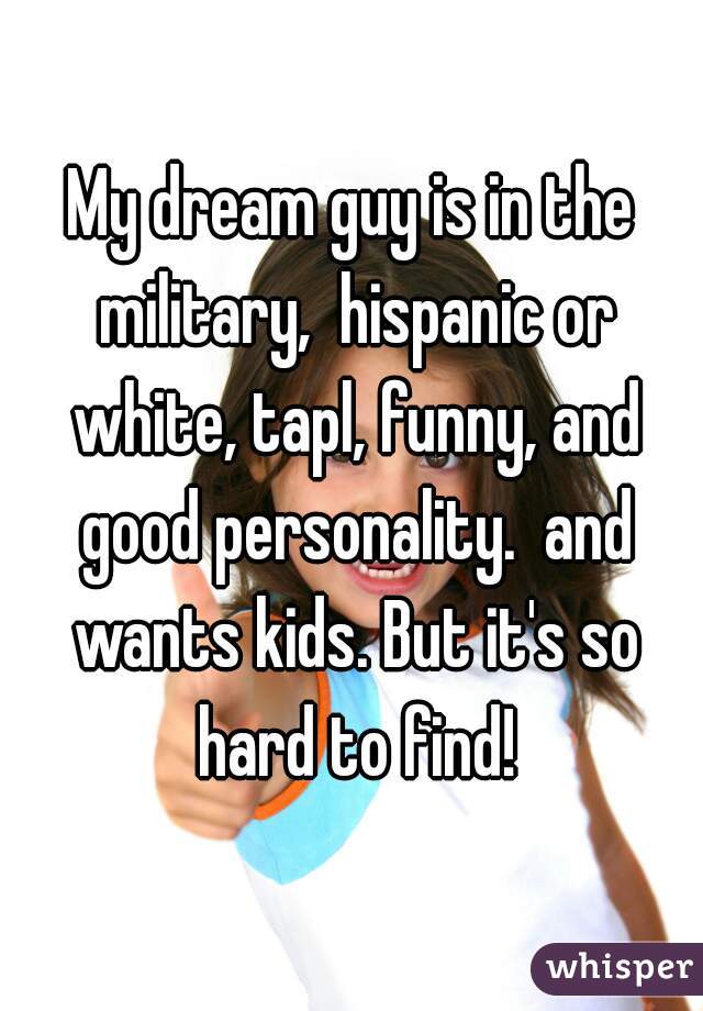 My dream guy is in the military,  hispanic or white, tapl, funny, and good personality.  and wants kids. But it's so hard to find!