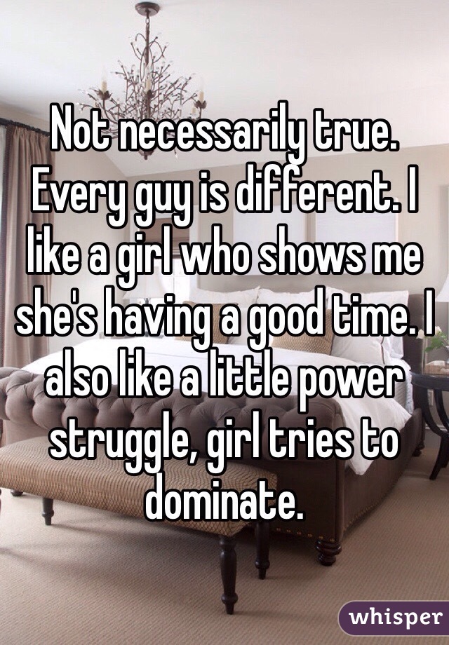 Not necessarily true. Every guy is different. I like a girl who shows me she's having a good time. I also like a little power struggle, girl tries to dominate.