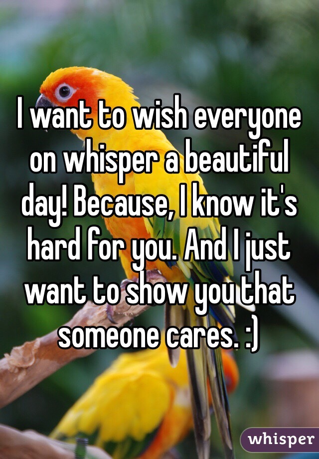 I want to wish everyone on whisper a beautiful day! Because, I know it's hard for you. And I just want to show you that someone cares. :)