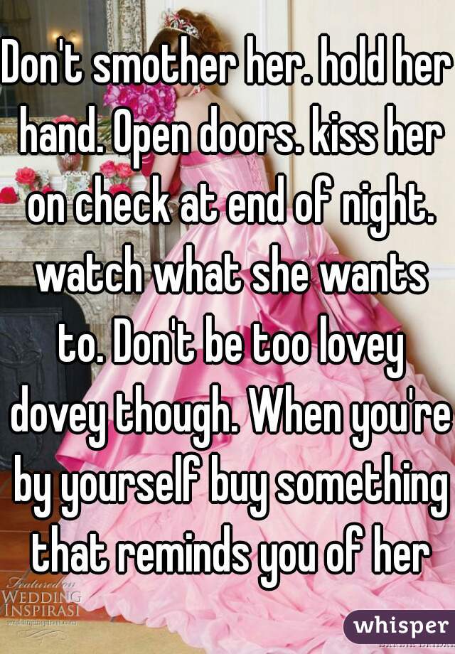 Don't smother her. hold her hand. Open doors. kiss her on check at end of night. watch what she wants to. Don't be too lovey dovey though. When you're by yourself buy something that reminds you of her