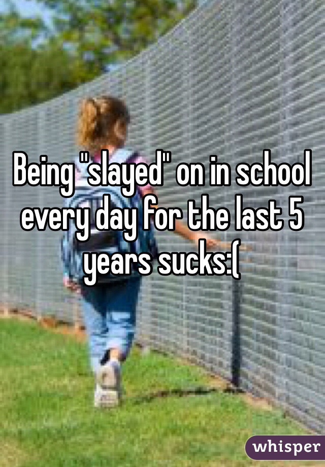 Being "slayed" on in school every day for the last 5 years sucks:(
