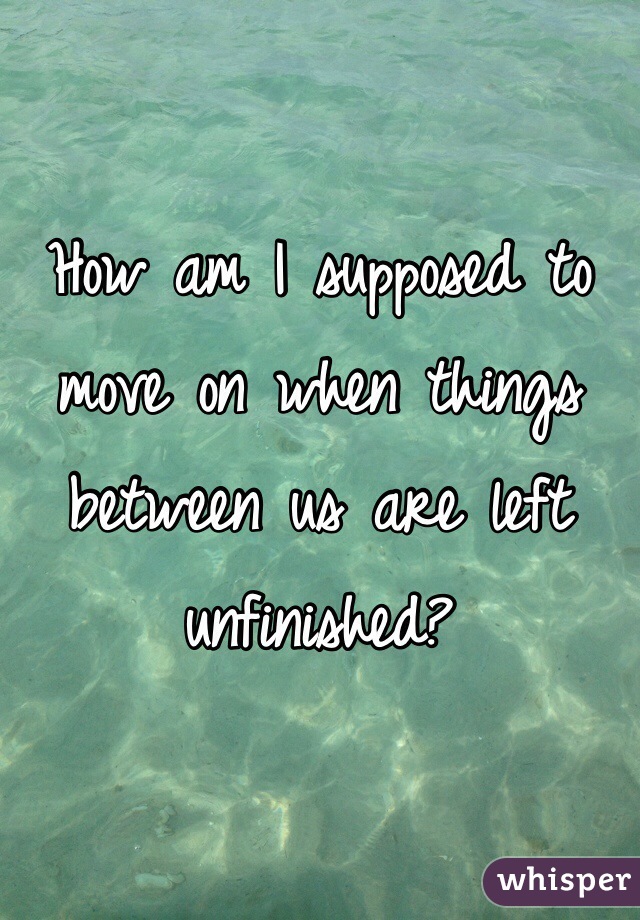 How am I supposed to move on when things between us are left unfinished? 