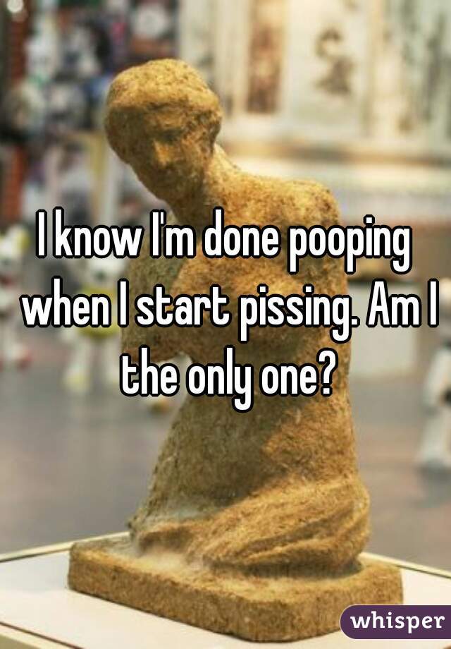 I know I'm done pooping when I start pissing. Am I the only one?