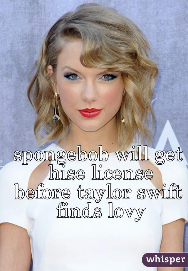 spongebob will get hise license
before taylor swift finds lovy