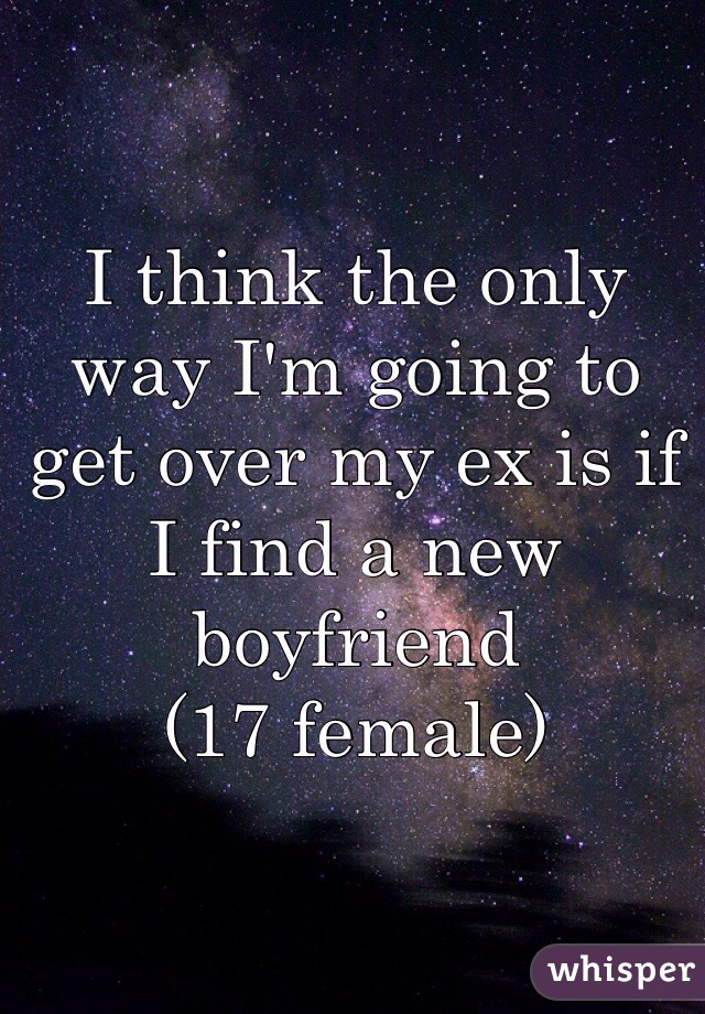 I think the only way I'm going to get over my ex is if I find a new boyfriend 
(17 female)