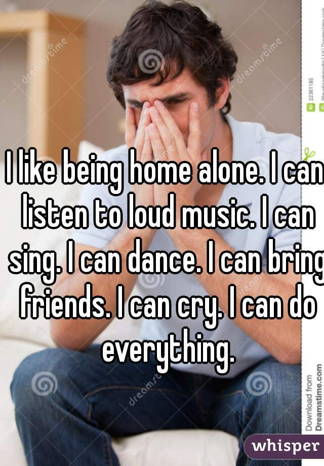 I like being home alone. I can listen to loud music. I can sing. I can dance. I can bring friends. I can cry. I can do everything.