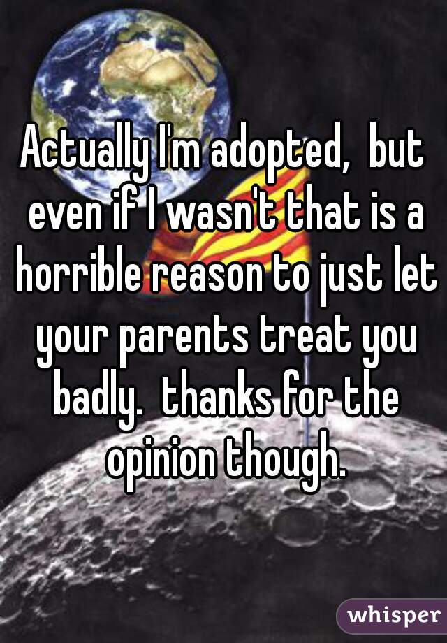 Actually I'm adopted,  but even if I wasn't that is a horrible reason to just let your parents treat you badly.  thanks for the opinion though.