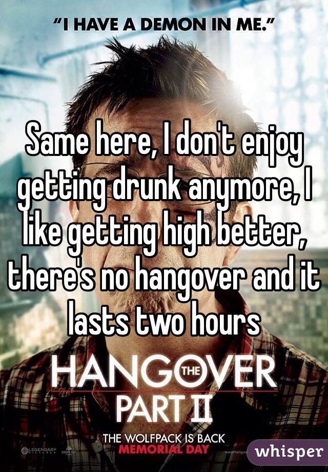 Same here, I don't enjoy getting drunk anymore, I like getting high better, there's no hangover and it lasts two hours 