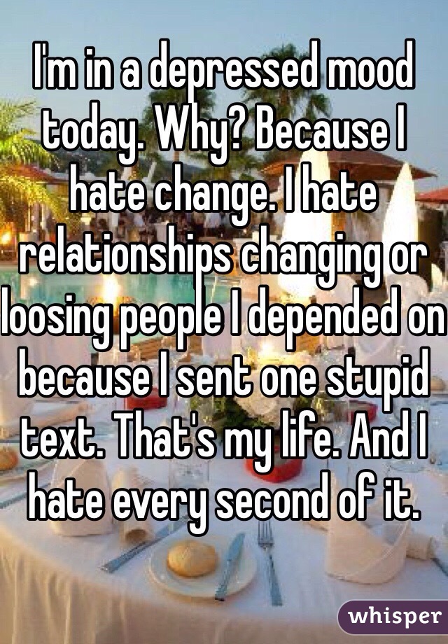 I'm in a depressed mood today. Why? Because I hate change. I hate relationships changing or loosing people I depended on because I sent one stupid text. That's my life. And I hate every second of it.