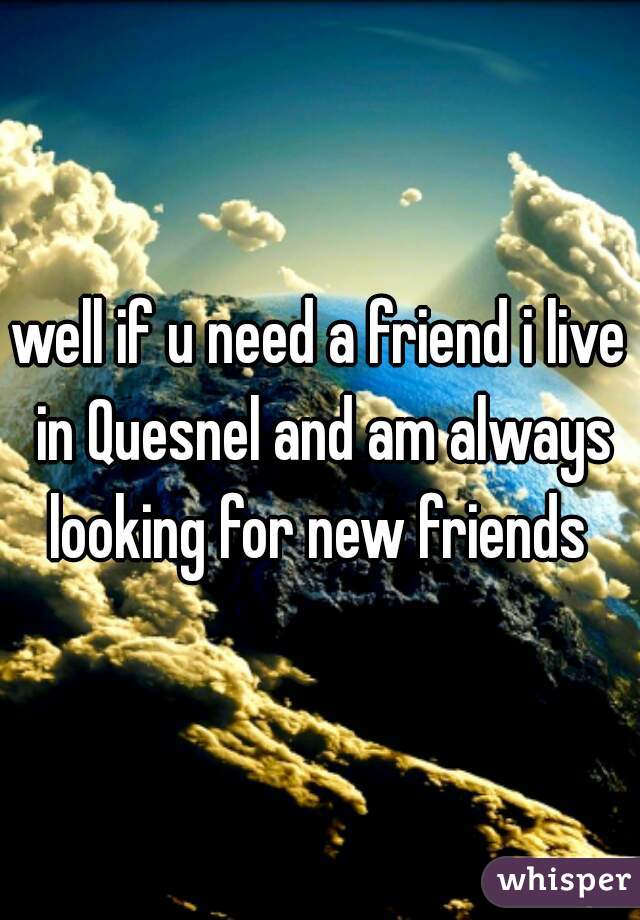 well if u need a friend i live in Quesnel and am always looking for new friends 