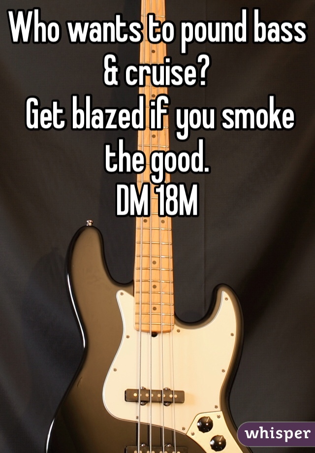 Who wants to pound bass & cruise?
 Get blazed if you smoke the good. 
DM 18M