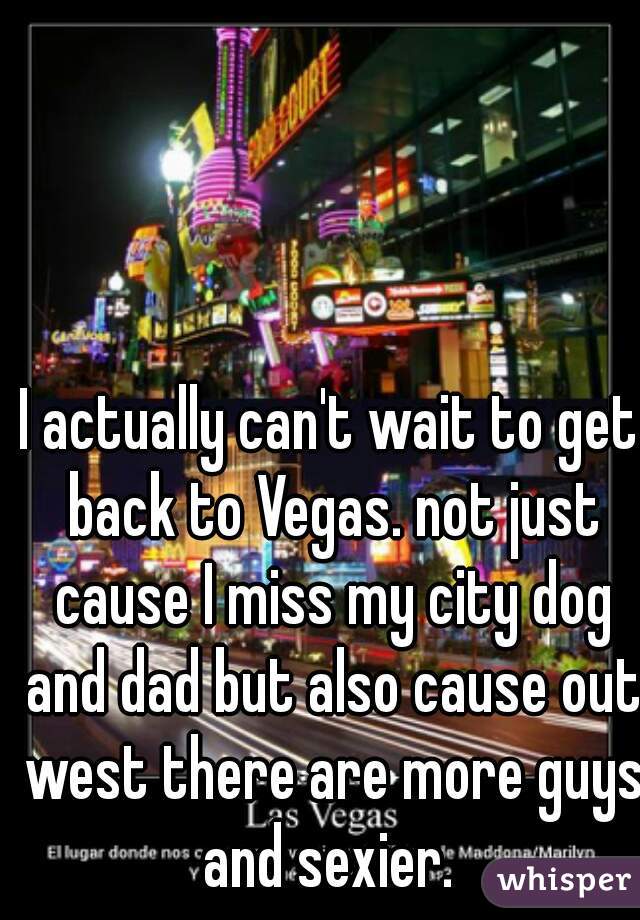 I actually can't wait to get back to Vegas. not just cause I miss my city dog and dad but also cause out west there are more guys and sexier. 