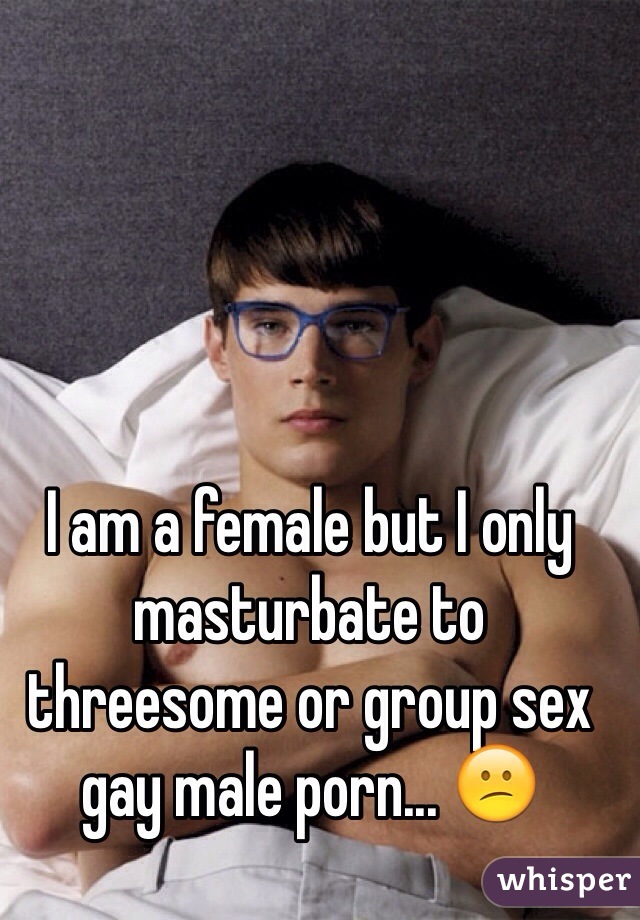 I am a female but I only masturbate to threesome or group sex gay male porn... 😕