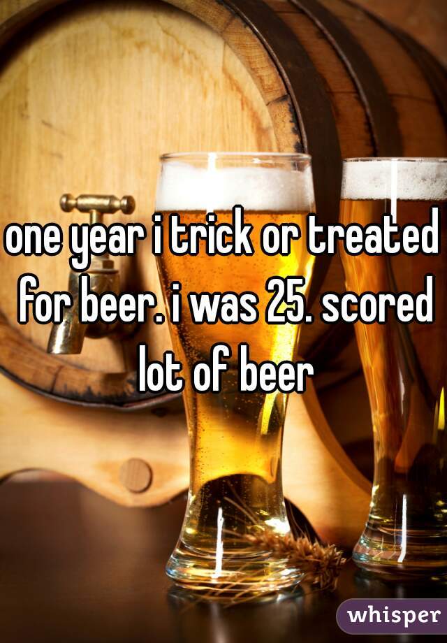 one year i trick or treated for beer. i was 25. scored lot of beer