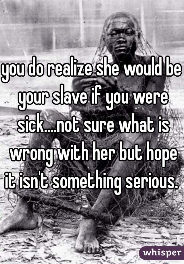 you do realize she would be your slave if you were sick....not sure what is wrong with her but hope it isn't something serious. 