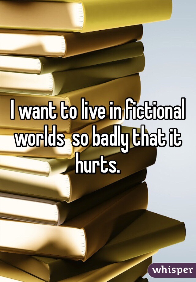 I want to live in fictional worlds  so badly that it hurts.