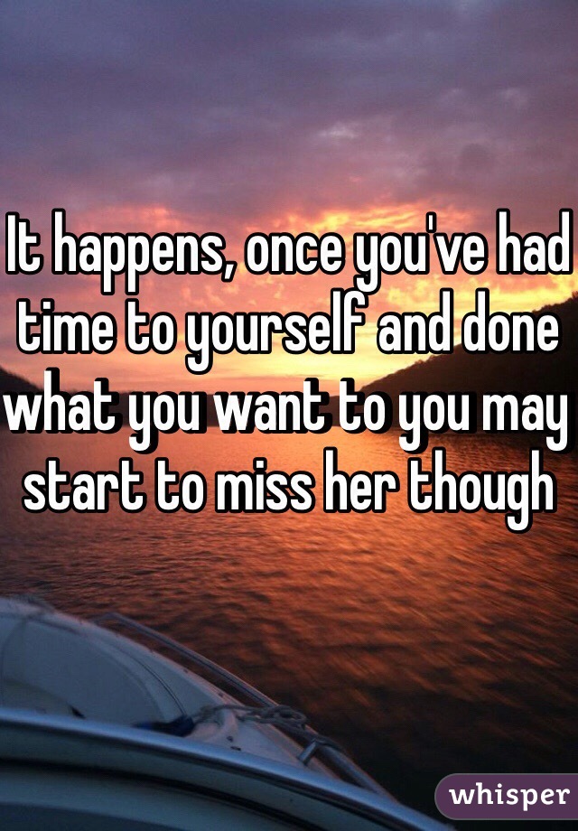 It happens, once you've had time to yourself and done what you want to you may start to miss her though 