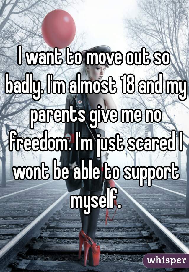 I want to move out so badly. I'm almost 18 and my parents give me no freedom. I'm just scared I wont be able to support myself.