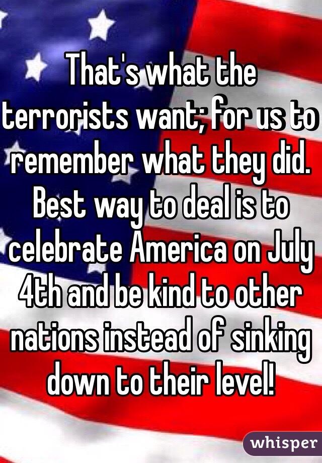 That's what the terrorists want; for us to remember what they did. Best way to deal is to celebrate America on July 4th and be kind to other nations instead of sinking down to their level! 