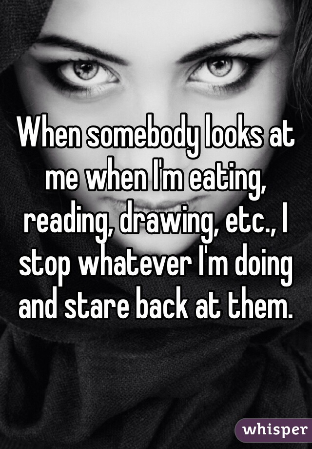 When somebody looks at me when I'm eating, reading, drawing, etc., I stop whatever I'm doing and stare back at them.