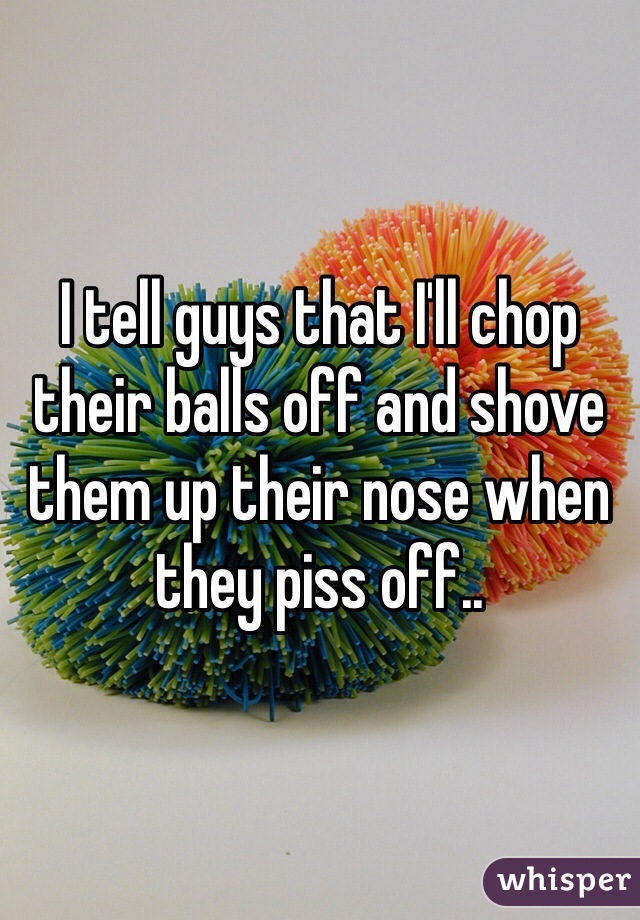 I tell guys that I'll chop their balls off and shove them up their nose when they piss off..
