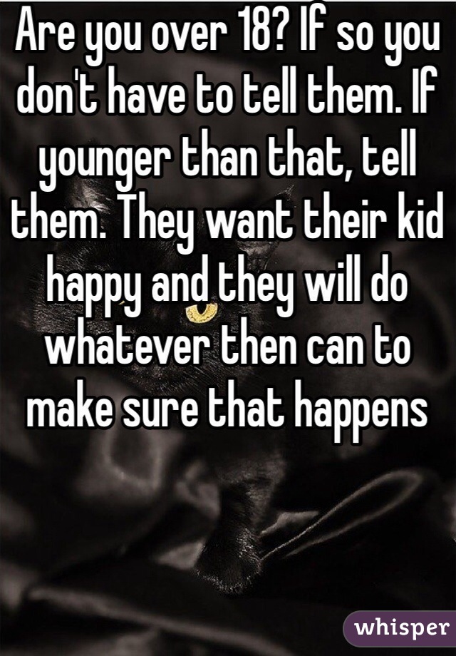 Are you over 18? If so you don't have to tell them. If younger than that, tell them. They want their kid happy and they will do whatever then can to make sure that happens