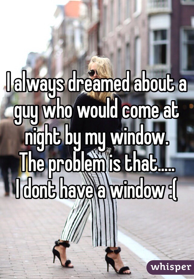 I always dreamed about a guy who would come at night by my window. 
The problem is that.....
I dont have a window :(