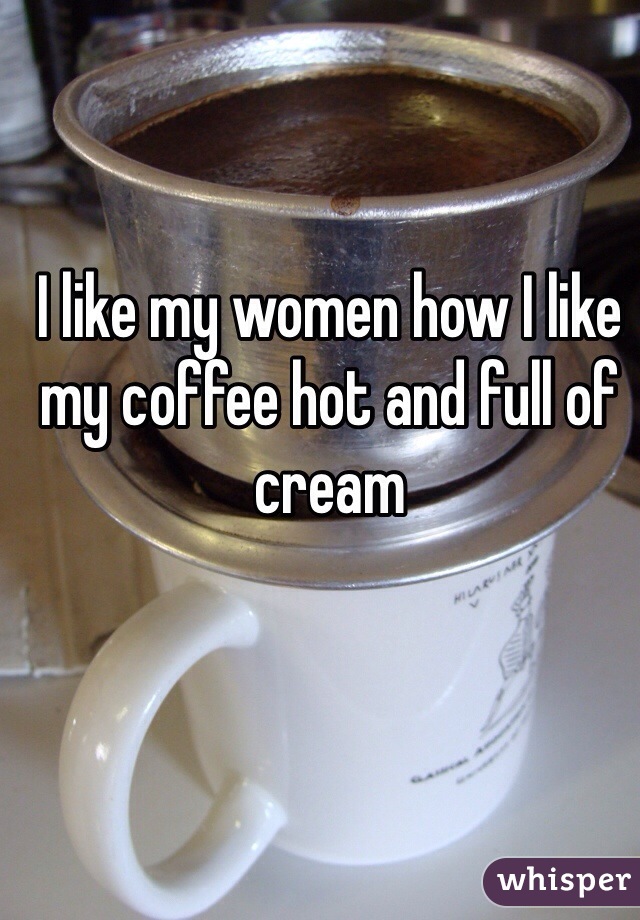 I like my women how I like my coffee hot and full of cream 