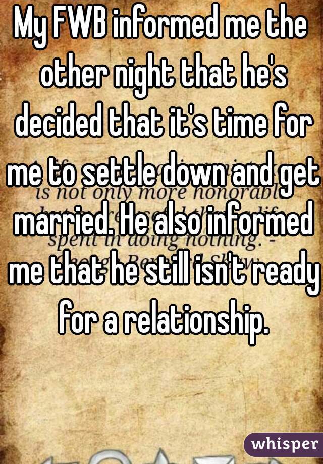 My FWB informed me the other night that he's decided that it's time for me to settle down and get married. He also informed me that he still isn't ready for a relationship.