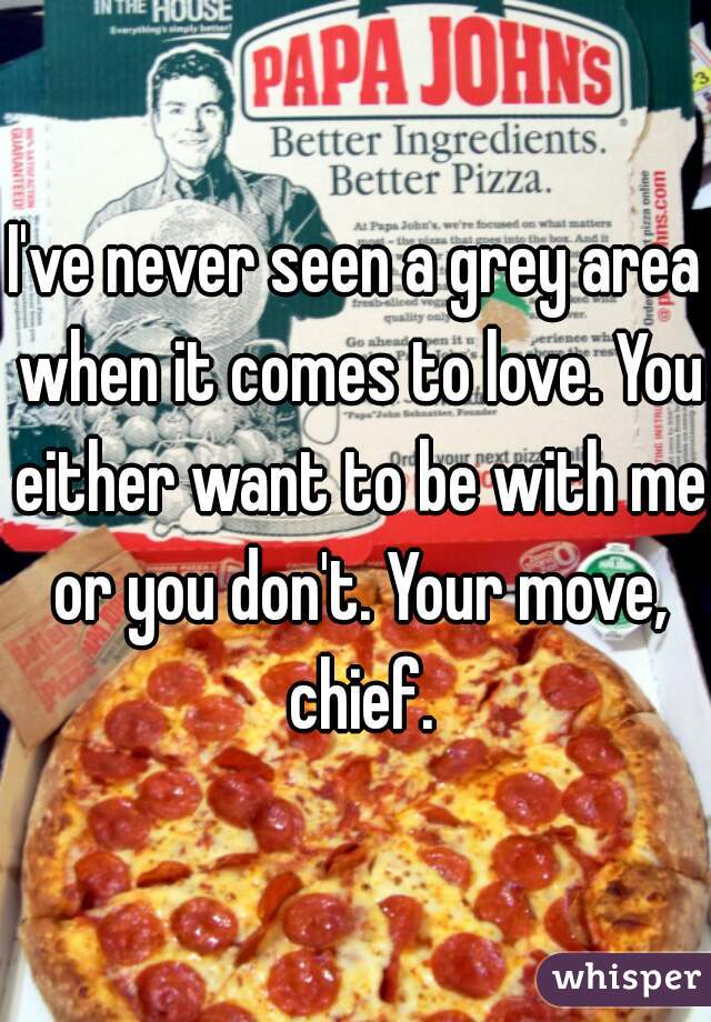 I've never seen a grey area when it comes to love. You either want to be with me or you don't. Your move, chief.