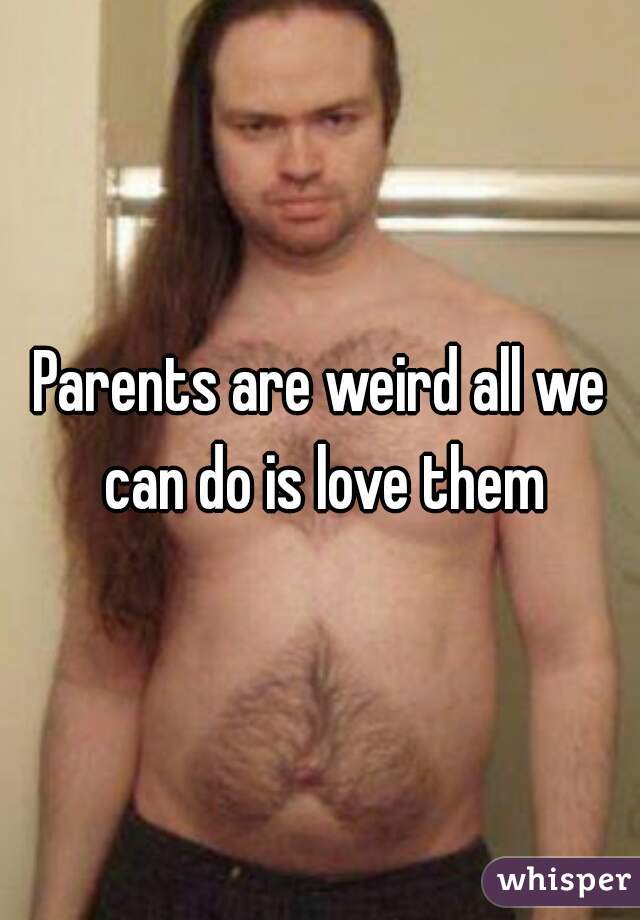 Parents are weird all we can do is love them