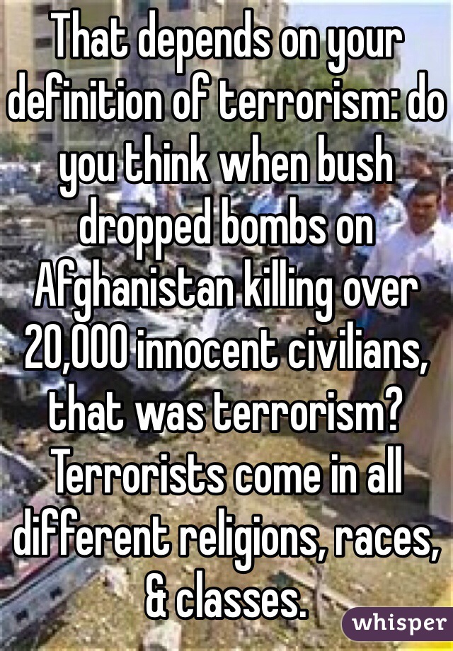 That depends on your definition of terrorism: do you think when bush dropped bombs on Afghanistan killing over 20,000 innocent civilians, that was terrorism? Terrorists come in all different religions, races, & classes. 