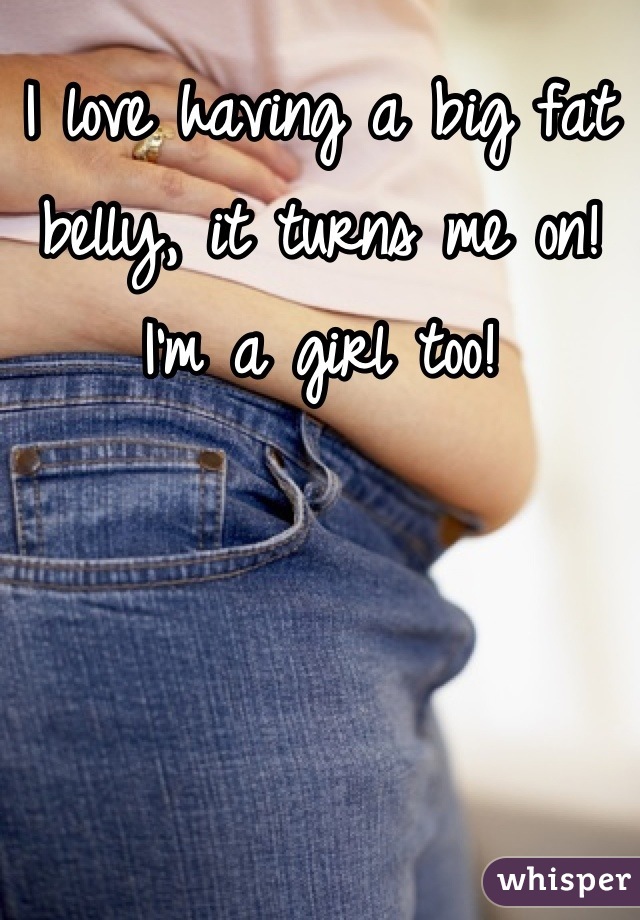 I love having a big fat belly, it turns me on! I'm a girl too!