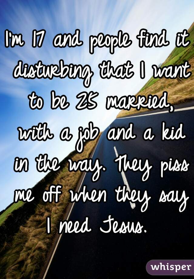 I'm 17 and people find it disturbing that I want to be 25 married, with a job and a kid in the way. They piss me off when they say I need Jesus. 
