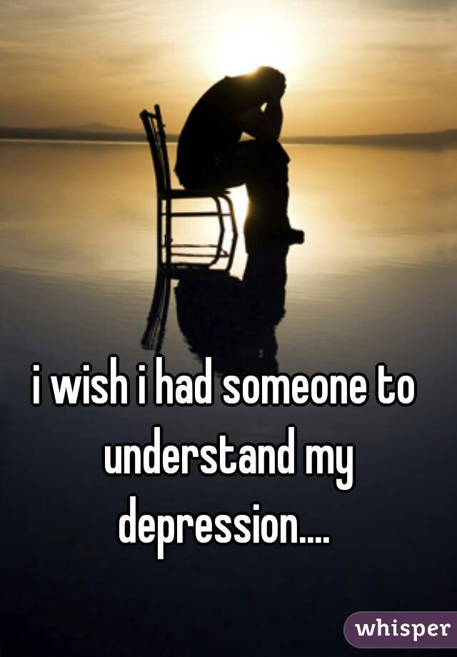 i wish i had someone to understand my depression.... 
