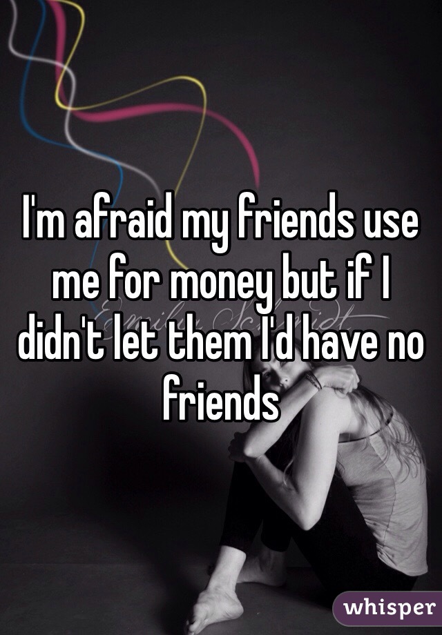 I'm afraid my friends use me for money but if I didn't let them I'd have no friends