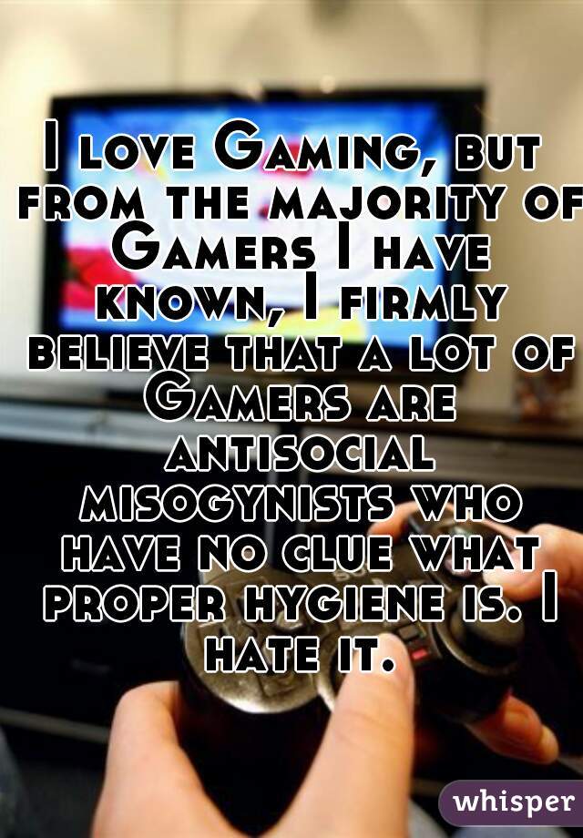 I love Gaming, but from the majority of Gamers I have known, I firmly believe that a lot of Gamers are antisocial misogynists who have no clue what proper hygiene is. I hate it.