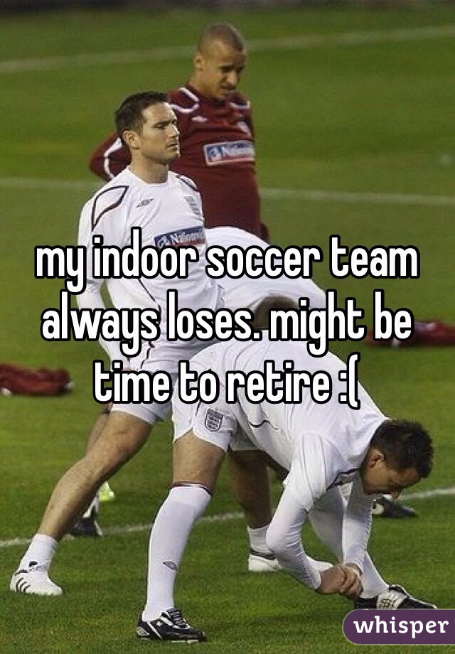 my indoor soccer team always loses. might be time to retire :(