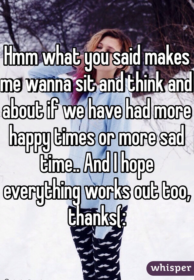 Hmm what you said makes me wanna sit and think and about if we have had more happy times or more sad time.. And I hope everything works out too, thanks(: