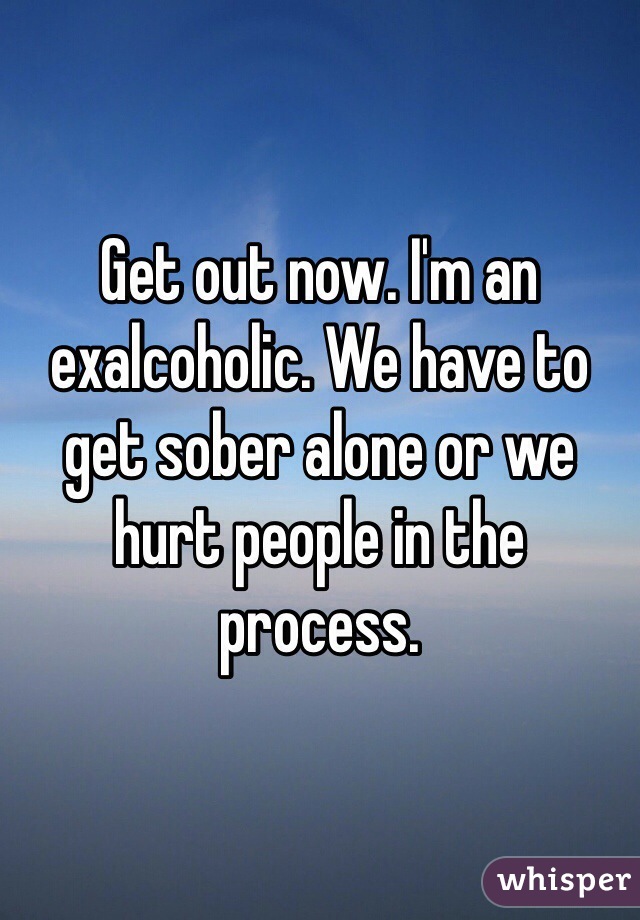 Get out now. I'm an exalcoholic. We have to get sober alone or we hurt people in the process. 