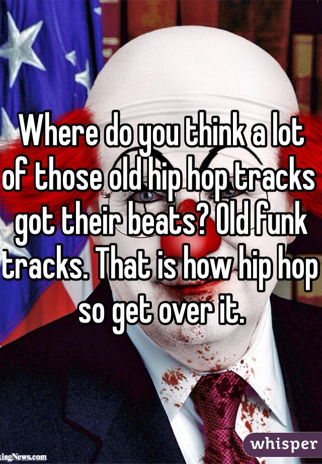 Where do you think a lot of those old hip hop tracks got their beats? Old funk tracks. That is how hip hop so get over it. 