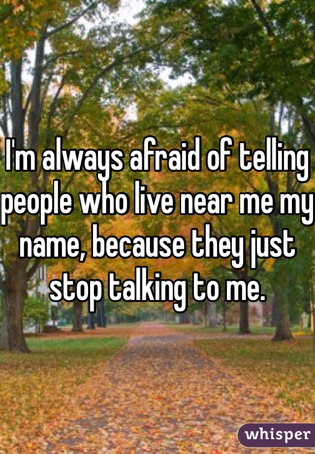 I'm always afraid of telling people who live near me my name, because they just stop talking to me.